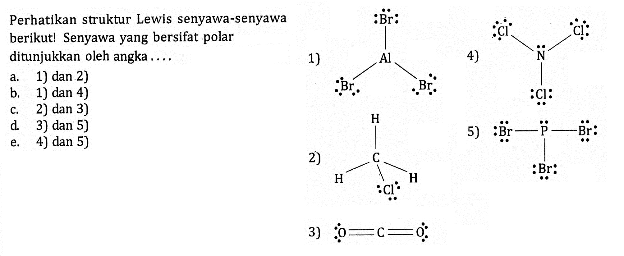 Perhatikan struktur Lewis senyawa-senyawa berikut! Senyawa yang bersifat polar ditunjukkan oleh angka 1) Al Br Br Br 2) C H H H Cl 3) O=C=O 4) N Cl Cl Cl 5) Br - P - Br Br 
a. 1) dan 2) b. 1) dan 4) c. 2) dan 3) d. 3) dan 5) e. 4) dan 5) 