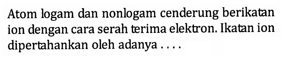 Atom logam dan nonlogam cenderung berikatan ion dengan cara serah terima elektron. Ikatan ion dipertahankan oleh adanya . . . .