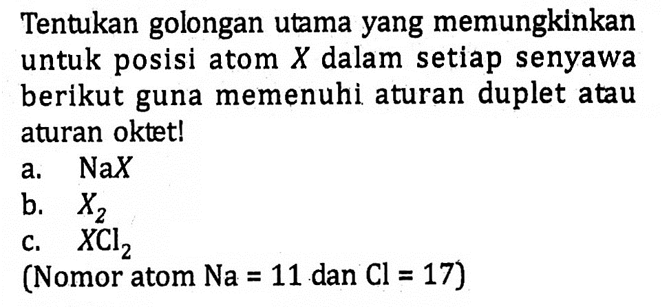 Tentukan golongan utama yang memungkinkan untuk posisi atom X dalam setiap senyawa berikut guna memenuhi aturan duplet atau aturan oktet!
a.  NaX 
b.  X2 
c.  XCl2 
(Nomor atom Na = 11 dan Cl = 17)