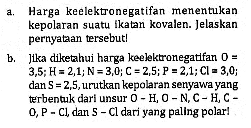 a. Harga keelektronegatifan menentukan kepolaran suatu ikatan kovalen. Jelaskan pernyataan tersebut!
b. Jika diketahui harga keelektronegatifan  0=  3, 5 ; H=2,1 ; N=3,0 ; C=2,5 ; P=2,1 ; Cl=3,0 ; dan  S=2,5 , urutkan kepolaran senyawa yang terbentuk dari unsur  O-H, O-N, C-H, C-   O, P-Cl , dan  S-Cl  dari yang paling polar!