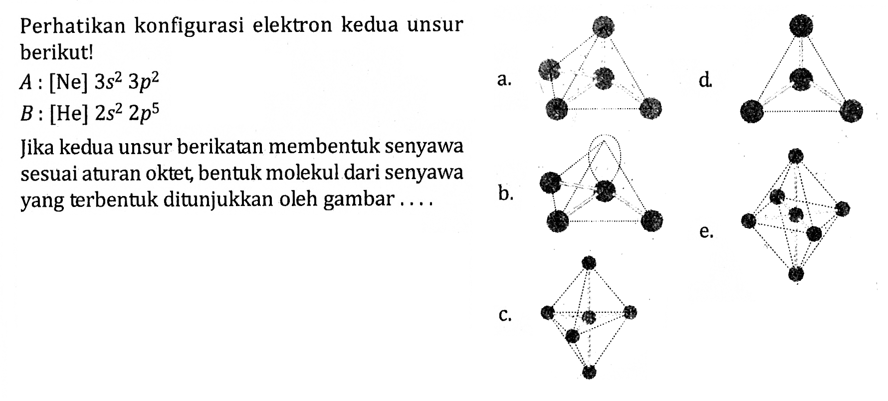 Perhatikan konfigurasi elektron kedua unsur berikut! A : [Ne] 3s^2 3p^2 B : [He] 2s^2 2p^5 Jika kedua unsur berikatan membentuk senyawa sesuai aturan oktet, bentuk molekul dari senyawa yang terbentuk ditunjukkan oleh gambar ....