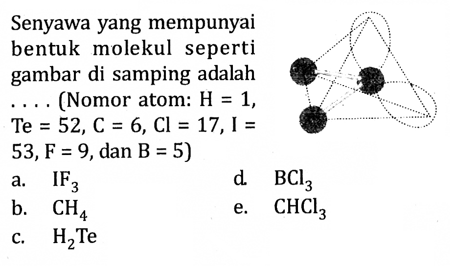 Senyawa yang mempunyai bentuk molekul seperti gambar di samping adalah .... (Nomor atom : H = 1, Te = 52, C = 6, Cl = 17, I = 53, F = 9, dan B = 5) a. IF3 b. CH4 c. H2Te d. BCl3 e. CHCl3