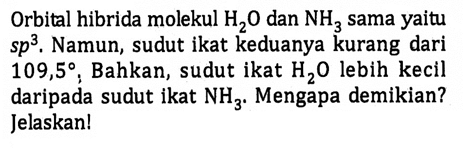 Orbital hibrida molekul H2O dan NH3 sama yaitu sp^3. Namun, sudut ikat keduanya kurang dari 109,5. Bahkan, sudut ikat H2O lebih kecil daripada sudut ikat NH3. Mengapa demikian? Jelaskan!