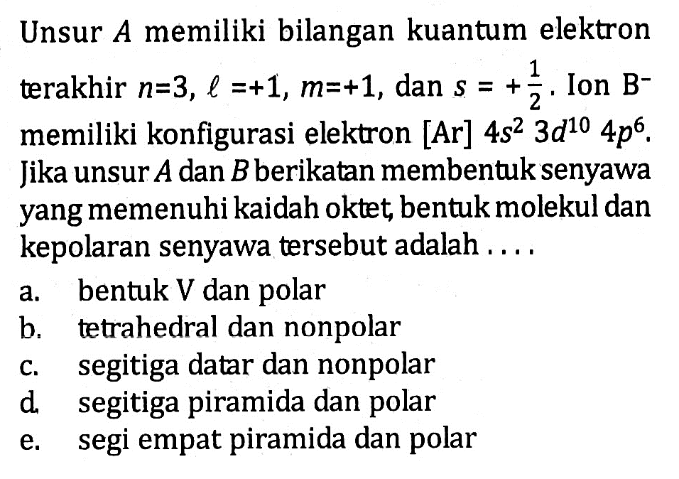 Unsur A memiliki bilangan kuantum elektron terakhir n=3, l=+1, m=+1, dan s=+1/2. Ion B^- memiliki konfigurasi elektron [Ar] 4s^2 3d^10 4p^6. Jika unsur A dan B berikatan membentuk senyawa yang memenuhi kaidah oktet, bentuk molekul dan kepolaran senyawa tersebut adalah....
a. bentuk V dan polar
b. tetrahedral dan nonpolar
c. segitiga datar dan nonpolar
d. segitiga piramida dan polar
e. segi empat piramida dan polar