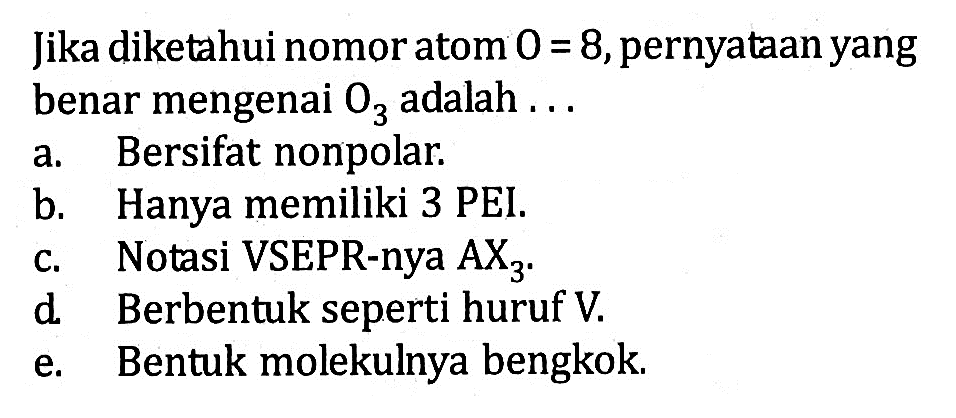 Jika diketahui nomor atom O=8, pernyataan yang benar mengenai O3 adalah...
a. Bersifat nonpolar.
b. Hanya memiliki 3 PEI.
c. Notasi VSEPR-nya AX3.
d Berbentuk seperti huruf V.
e. Bentuk molekulnya bengkok.