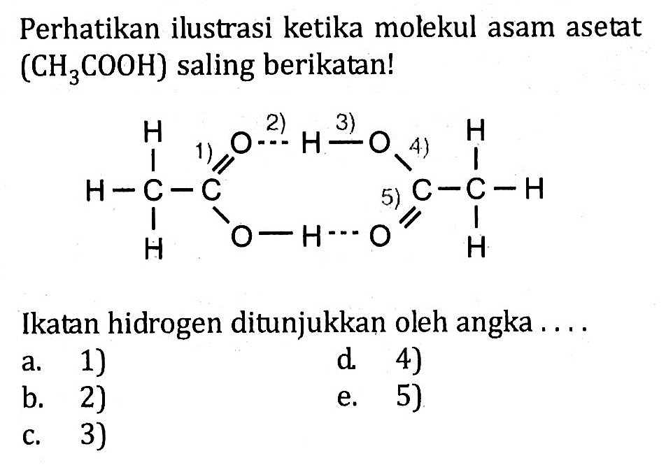 Perhatikan ilustrasi ketika molekul asam asetat (CH3COOH) saling berikatan! H 1) = O 2) --- H 3) - O 4) - H H - C - C C - C - H H - O - H --- O 5) = H Ikatan hidrogen ditunjukkan oleh angka ....