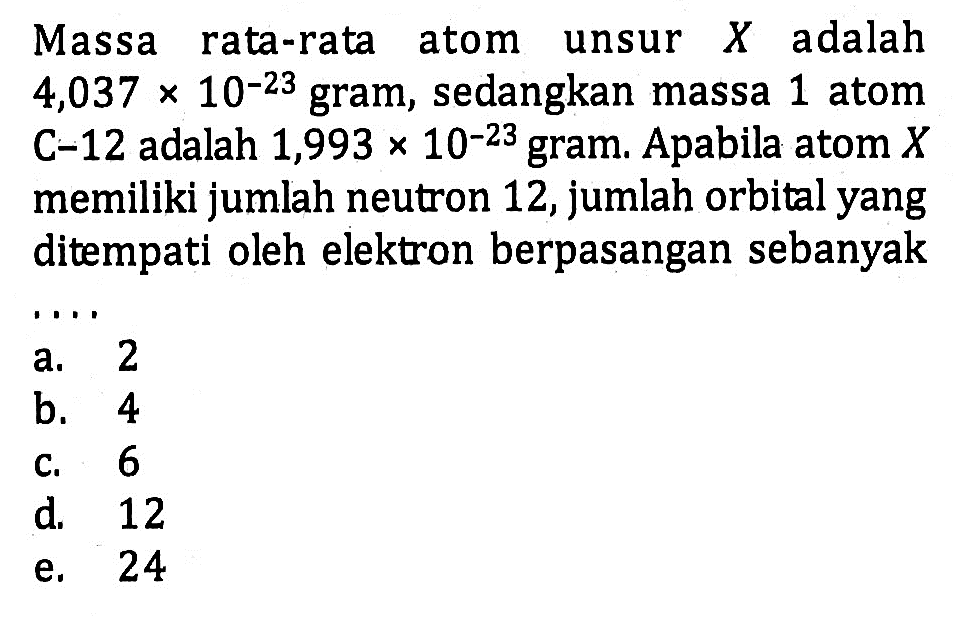 Massa rata-rata atom unsur adalah 4,037 x 10^(-23) gram, sedangkan massa 1 atom C^-12 adalah 1,993 x 10^(-23) gram. Apabila atom X memiliki jumlah neutron 12, jumlah orbital yang ditempati oleh elektron berpasangan sebanyak ....