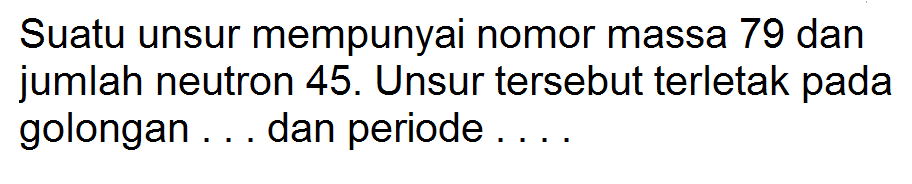 Suatu unsur mempunyai nomor massa 79 dan jumlah neutron 45. Unsur tersebut terletak pada golongan . . . dan periode . . . .