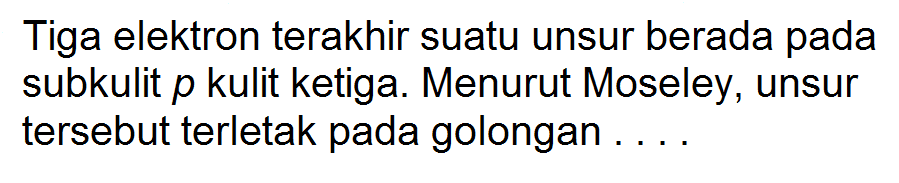 Tiga elektron terakhir suatu unsur berada pada subkulit p kulit ketiga. Menurut Moseley, unsur tersebut terletak pada golongan ....