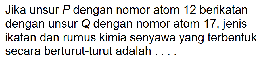 Jika unsur P dengan nomor atom 12 berikatan dengan unsur Q dengan nomor atom 17, jenis ikatan dan rumus kimia senyawa yang terbentuk secara berturut-turut adalah . . . .