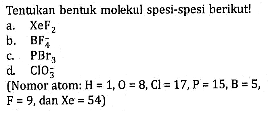 Tentukan bentuk molekul spesi-spesi berikut! a. XeF2 b. BF4^- c. PBr3 d. ClO3^- (Nomor atom : H = 1, O = 8, Cl = 17, P = 15, B = 5, F = 9, dan Xe = 54)