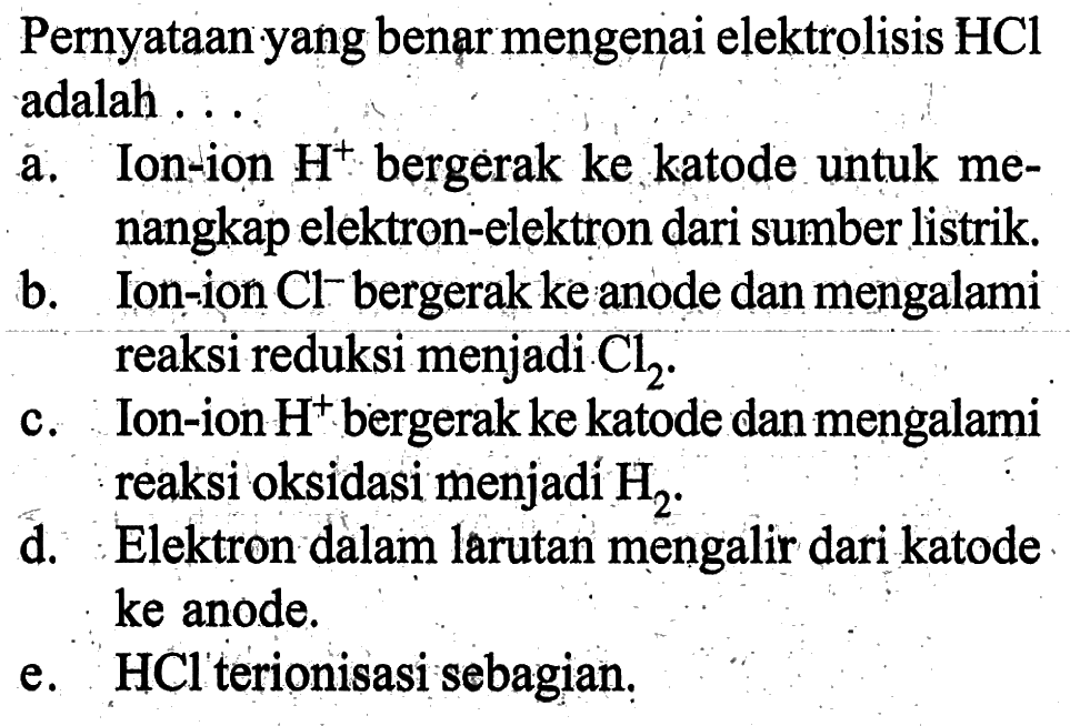 Pernyataan yang benar mengenai elektrolisis HCl adalah ...a. Ion-ion H^+ bergerak ke katode untuk menangkap elektron-elektron dari sumber listrik.b. Ion-ion Cl^- bergerak ke anode dan mengalami reaksi reduksi menjadi Cl2.c. Ion-ion H^+ bergerak ke katode dan mengalami reaksi oksidasi menjadi H2.d. Elektron dalam larutan mengalir dari katode ke anode.e. HCl terionisasi sebagian.