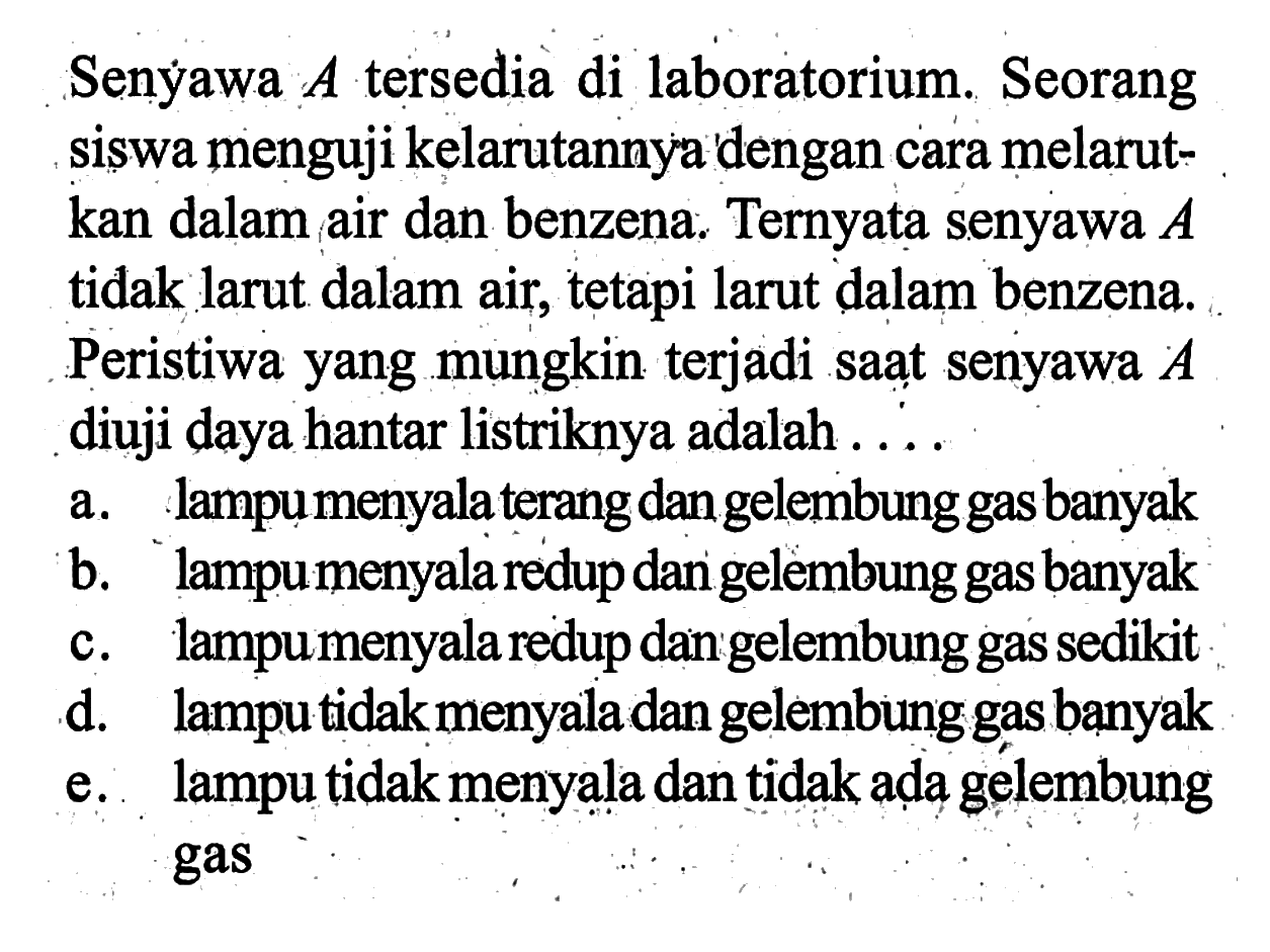 Senýawa A tersedia di laboratorium. Seorang siswa menguji kelarutannya dengan cara melarutkan dalam air dan benzena. Ternyata senyawa A tidak larut dalam air, tetapi larut dalam benzena. Peristiwa yang mungkin terjadi saat senyawa A diuji daya hantar listriknya adalah....a. lampu menyala terang dan gelembung gas banyakb. lampu menyala redup dan gelembung gas banyakc. lampu menyala redup dan gelembung gas sedikitd. lampu tidak menyala dan gelembung gas banyake. lampu tidak menyala dan tidak ada gelembung gas