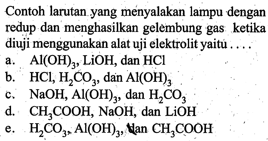 Contoh larutan yang menyalakan lampu dengan redup dan menghasilkan gelèmbung gas ketika diuji menggunakan alat uji elektrolit yaitú ....a.  Al(OH)3, LiOH , dan  HCl b.  HCl, H2CO3 , dan  Al(OH)3 c.  NaOH, Al(OH)3 , dan  H2CO3 d.  CH3COOH, NaOH , dan  LiOH e.  H2CO3, Al(OH)3 , tan  CH3COOH 