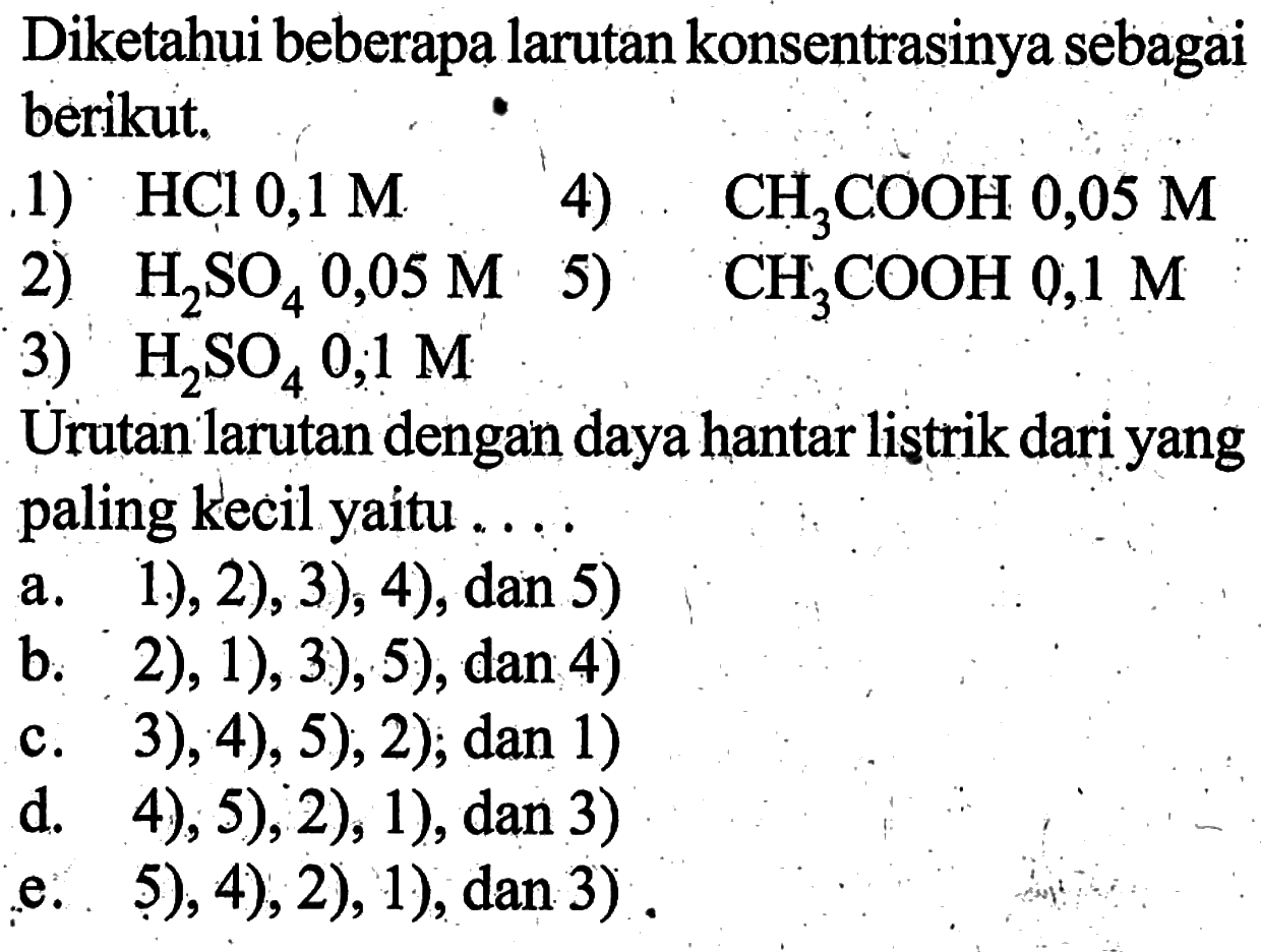 Diketahui beberapa larutan konsentrasinya sebagai berikut.1)  HCl 0,1 M 4)  CH3COOH 0,05 M 2)  H2SO4 0,05 M 5)  CH3COOH 0,1 M 3)  H2SO4 0,1 M Urutan larutan dengan daya hantar listrik dari yang paling kecil yaitu ...a. 1.), 2), 3), 4), dan 5)b. 2), 1), 3), 5), dan 4)c. 3 ), 4), 5  ), 2), dan 1)d. 4), 5), 2), 1), dan 3)e. . 5), 4), 2), 1), dan 3).