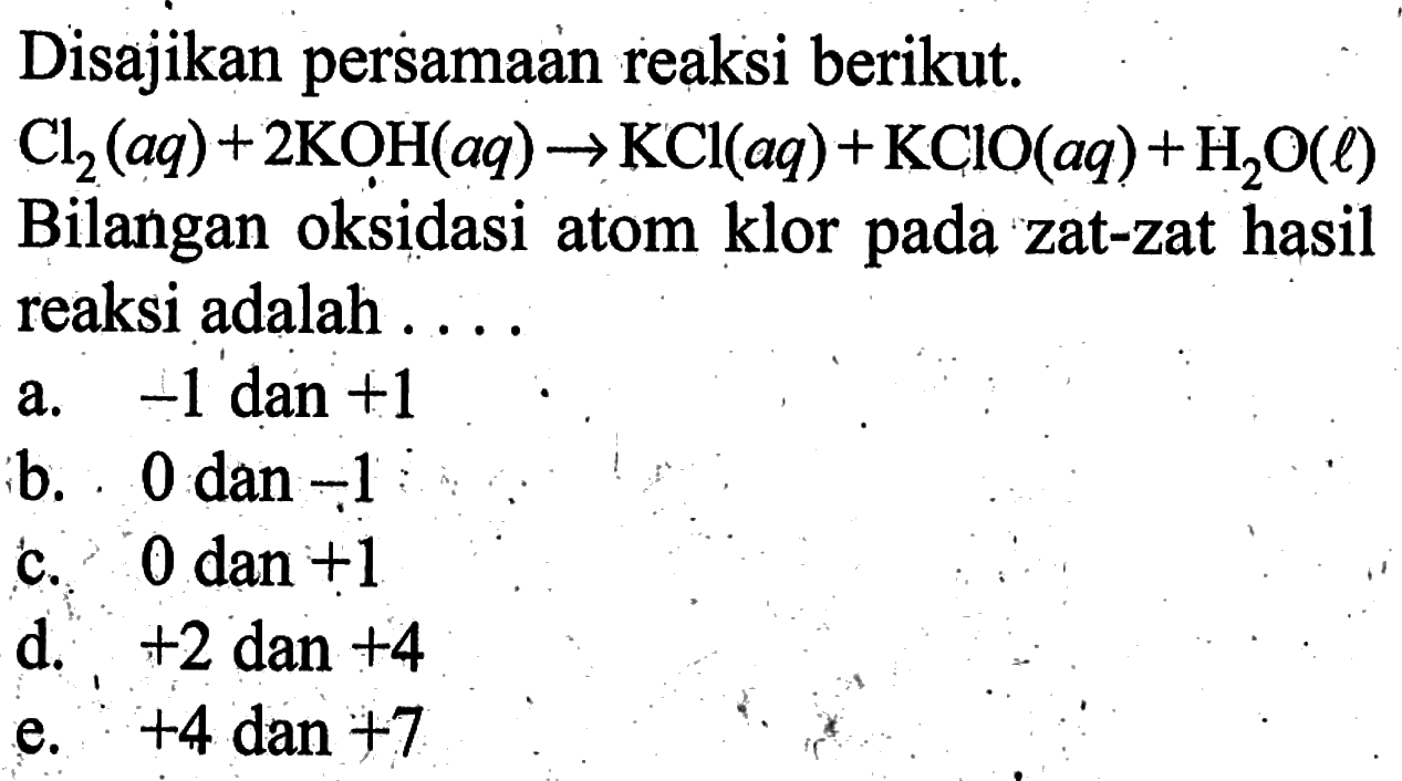 Disajikan persamaan reaksi berikut.Cl2(aq)+2KOH(aq)->KCl(aq)+KClO(aq)+H2O(l)Bilangan oksidasi atom klor pada zat-zat hasil reaksi adalah ....