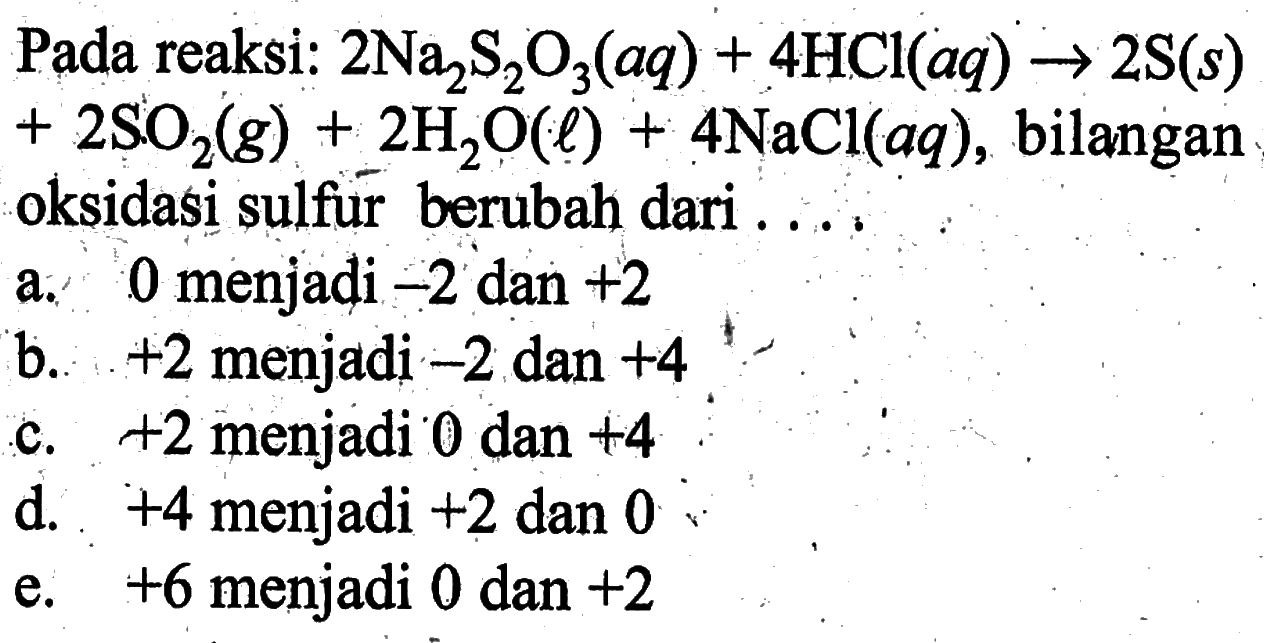 Pada reaksi: 2 Na2S2O3(aq)+4 HCl(aq) -> 2 S(s) +2 SO2(g)+2 H2O(l)+4 NaCl(aq), bilanganoksidasi sulfur berubah dari ... a. 0 menjadi -2 dan +2 b. +2 menjadi -2 dan +4 c. +2 menjadi 0 dan +4 d. +4 menjadi +2 dan 0 e. +6 menjadi 0 dan +2