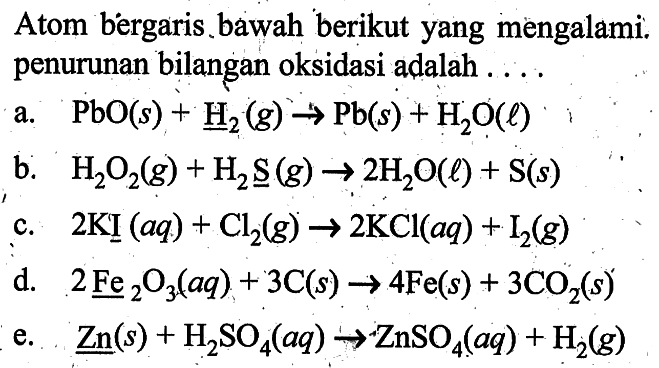 Atom bergaris bawah berikut yang mengalami penurunan bilangan oksidasi adalah ....a. PbO(s)+H2(g)->Pb(s)+H2O(l) b. H2O2(g)+H2S(g)->2H2O(l)+S(s) c. 2KI(aq)+Cl2(g)->2KCl(aq)+I2(g) d. 2Fe2O3(aq)+3C(s)->4Fe(s)+3CO2(s) e. Zn(s)+H2SO4(aq)->ZnSO4(aq)+H2(g) 