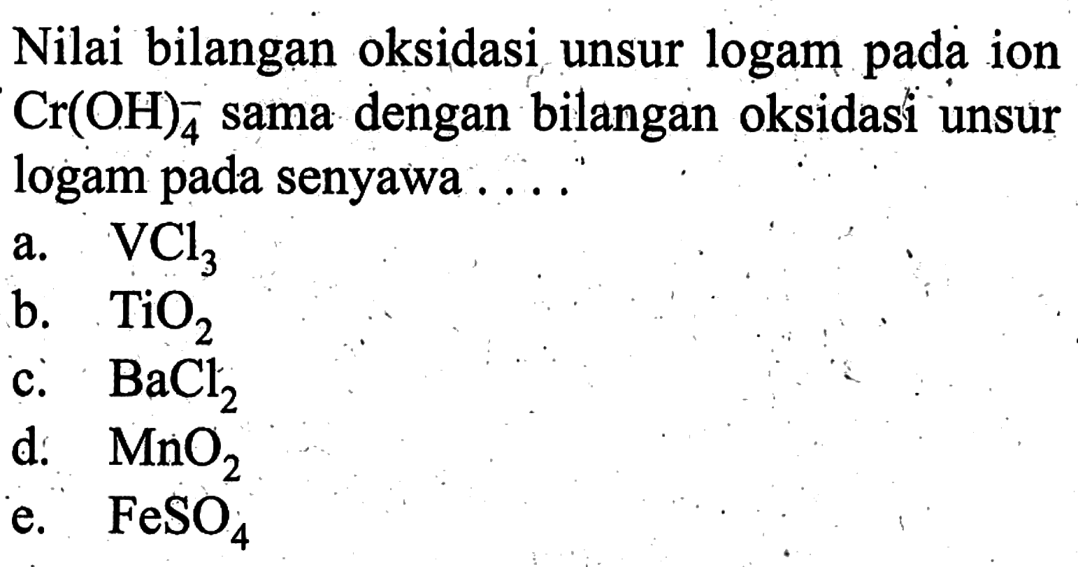 Nilai bilangan oksidasi unsur logam pada ion Cr(OH)4^- sama dengan bilangan oksidasi unsur logam pada senyawa ....a.  VCl3 b.  TiO2 c.  BaCl2 d.  MnO2 e.  FeSO4 