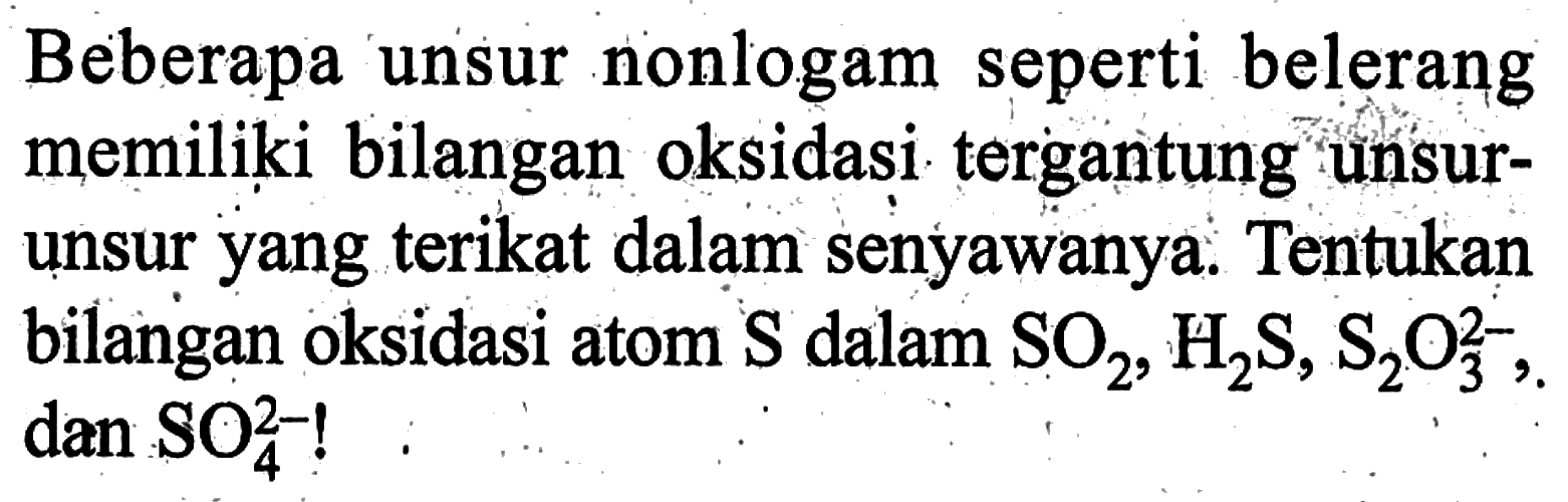 Beberapa unsur nonlogam seperti belerang memiliki bilangan oksidasi tergantung unsurunsur yang terikat dalam senyawanya: Tentukan bilangan oksidasi atom S dalam SO2, H2S, S2O3^2-, dan SO4^2-! 