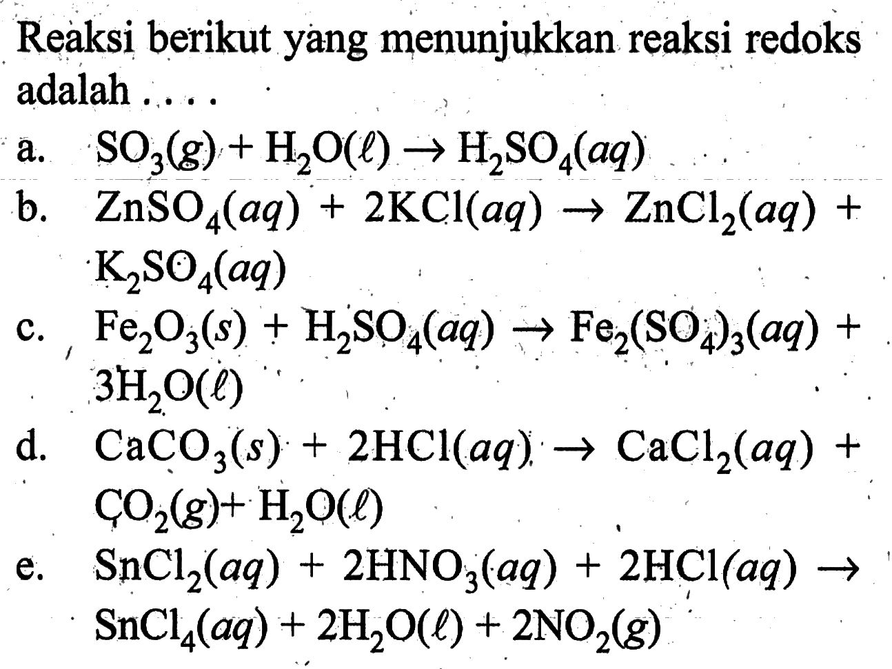 Reaksi berikut yang menunjukkan reaksi redoks adalah .....a. SO3(g)+H2O(l) -> H2SO4(aq) b. ZnSO4(aq)+2 KCl(aq) -> ZnCl2(aq)+K2SO4(aq) c. Fe2O3(s)+H2SO4(aq) -> Fe2(SO4)3(aq)+3H2O(l) d. CaCO3(s)+2HCl(aq) -> CaCl2(aq)+CO2(g)+H2O(l) e. SnCl2(aq)+2HNO3(aq)+2HCl(aq) -> SnCl4(aq)+2H2O(l)+2NO2(g) 