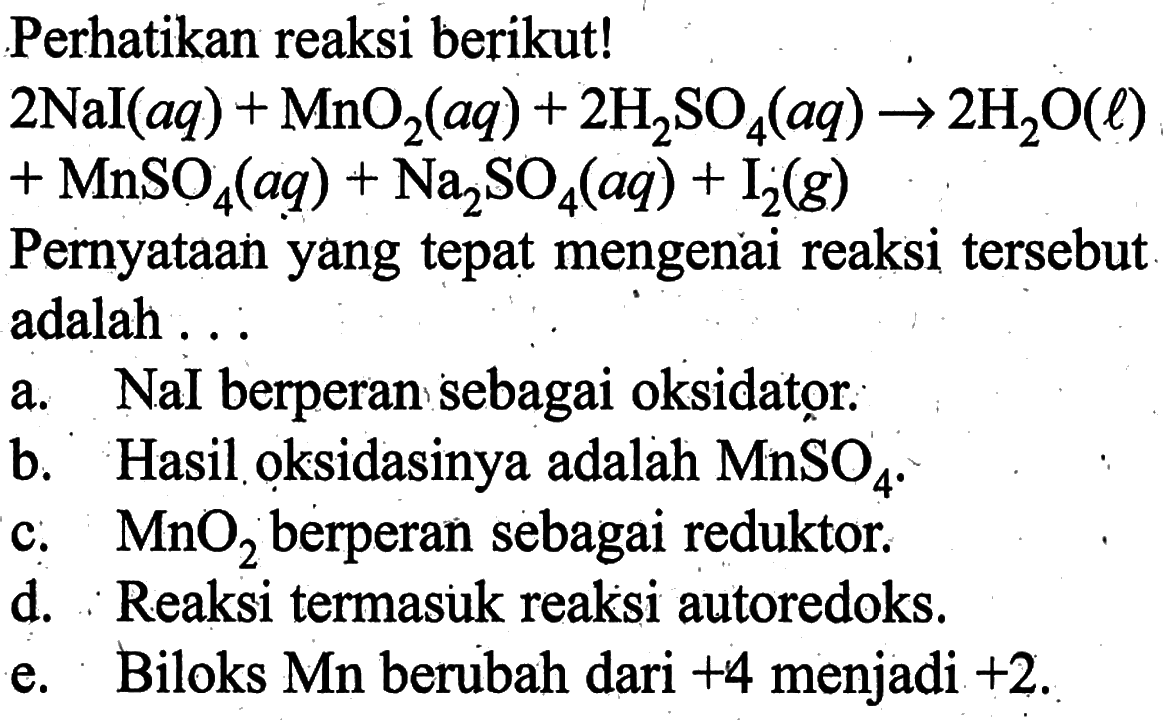 Perhatikan reaksi berikut! 2 NaI(aq)+MnO2(aq)+2 H2SO4(aq) -> 2H2O(l)+MnSO4(aq)+Na2SO4(aq)+I2(g) Pernyataan yang tepat mengenai reaksi tersebut adalah ...a. Nal berperan sebagai oksidator.b. Hasil oksidasinya adalah  MnSO4 .c.  MnO2  berperan sebagai reduktor.d. Reaksi termasuk reaksi autoredoks.e. Biloks Mn berubah dari  +4  menjadi  +2 .