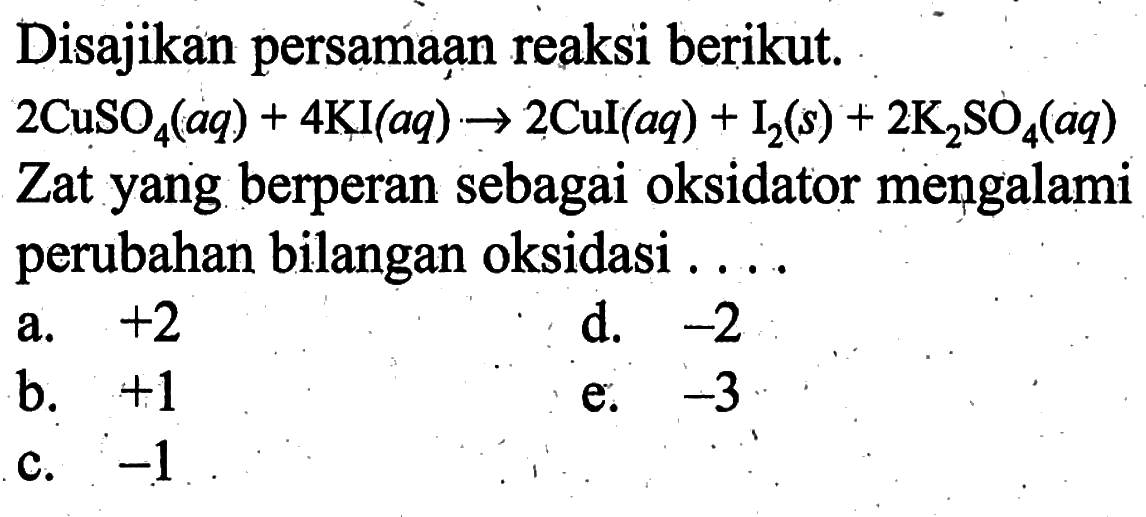 Disajikan persamaan reaksi berikut. 2CuSO4(aq)+4KI(aq)->2Cul(aq)+I2(s)+2K2SO4(aq) Zat yang berperan sebagai oksidator mengalami perubahan bilangan oksidasi ...