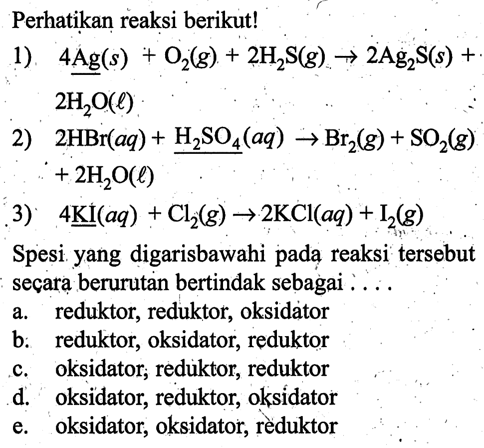 Perhatikan reaksi berikut!1) 4Ag(s)+O2(g)+2H2S(g) -> 2Ag2S(s)+2H2O(l)2) 2HBr(aq)+H2SO4(aq) -> Br2(g)+SO2(g)+2H2O(l)3) 4KI(aq)+Cl2(g) -> 2KCl(aq)+I2(g)Spesi yang digarisbawahi pada reaksi tersebut secara berurutan bertindak sebagai ....a. reduktor, reduktor, oksidatorb. reduktor, oksidator, reduktorc. oksidator, reduktor, reduktord. oksidator, reduktor, oksidatore. oksidator, oksidator, rèduktor 