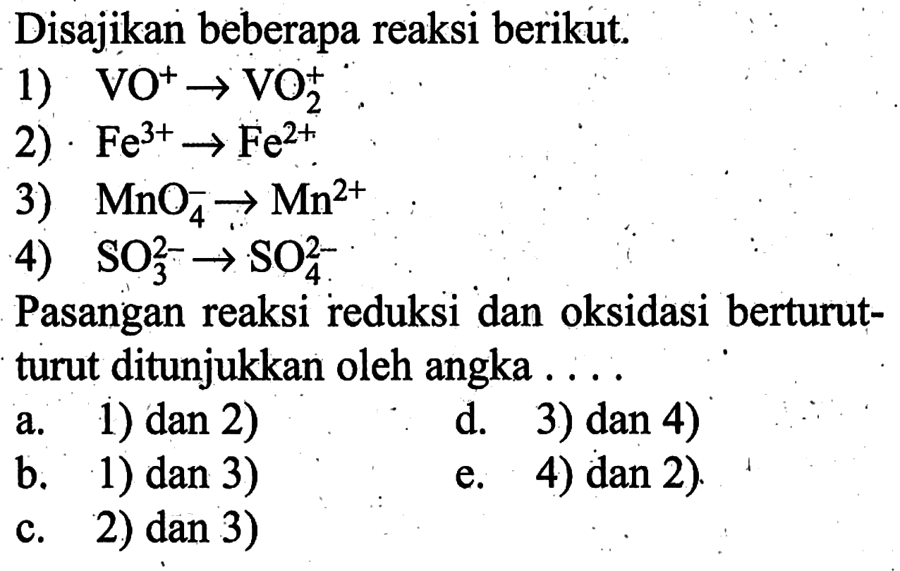 Disajikan beberapa reaksi berikut.1)  VO^+->VO2^+ 2) Fe^3+->Fe^2+ 3)  MnO4^-->Mn^2+ 4)  SO3^2-->SO4^2- Pasangan reaksi reduksi dan oksidasi berturutturut ditunjukkan oleh angka ....