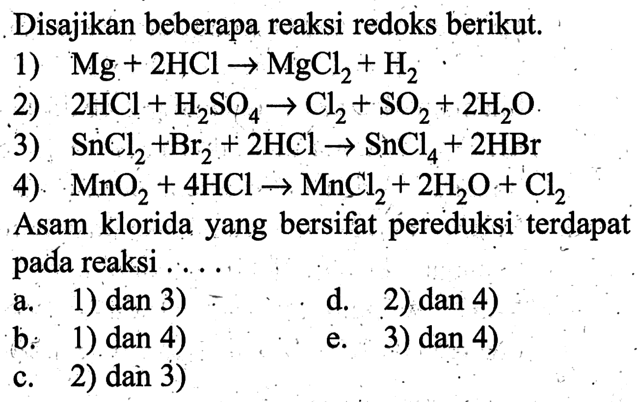 Disajikan beberapa reaksi redoks berikut. 1) Mg+2 HCl -> MgCl2+H2 2) 2 HCl+H2 SO4 -> Cl2+SO2+2 H2 O . 3) SnCl2+Br2+2 HCl -> SnCl4+2 HBr 4). MnO2+4 HCl -> MnCl2+2 H2 O+Cl2 Asam klorida yang bersifat pereduksi terdapat pada reaksi ..... a. 1) dan 3) d. 2) dan 4 b: 1) dan 4) c. 2) dan 3) e. 3) dan 4)