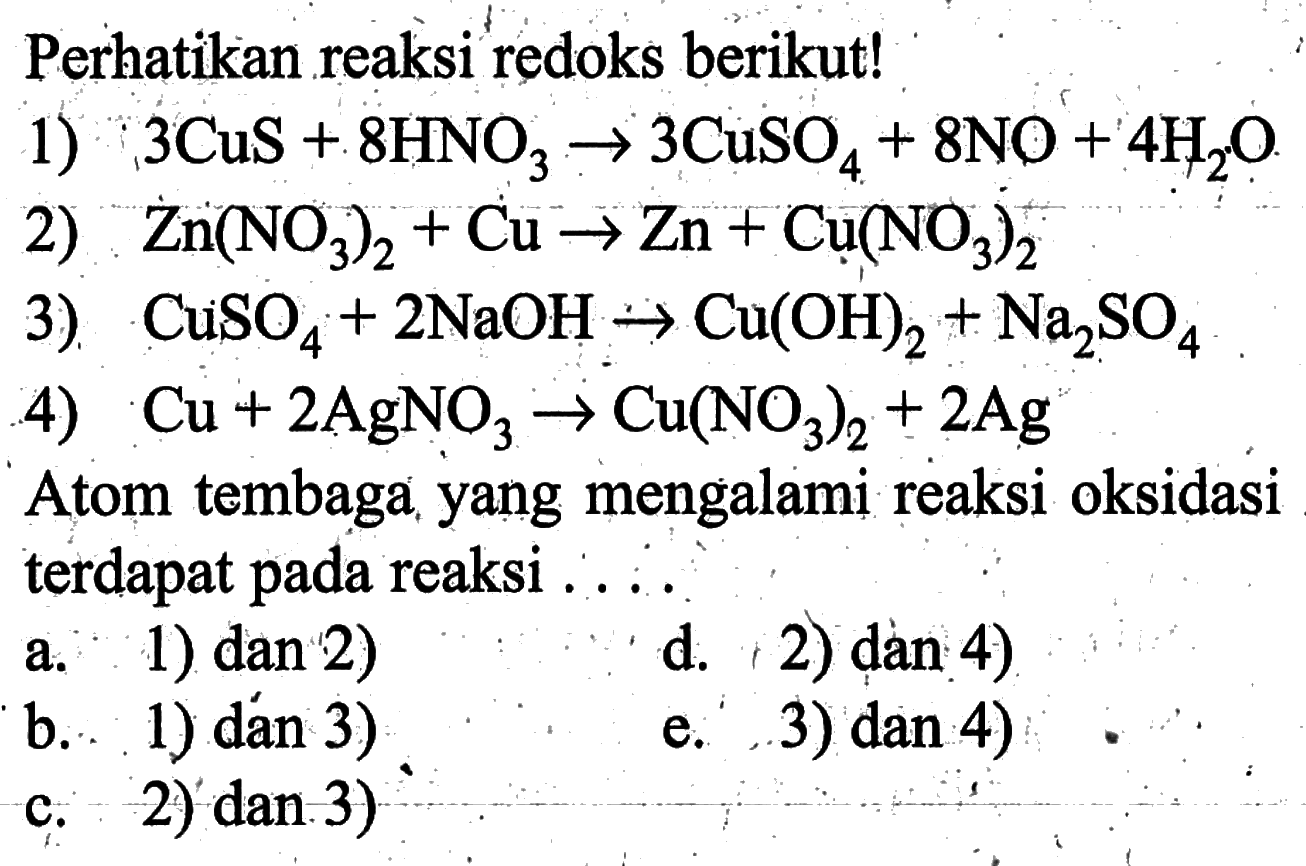 Perhatikan reaksi redoks berikut!1) 3CuS+8HNO3 -> 3CuSO4+8NO+4H2O 2) Zn(NO3)2+Cu -> Zn+Cu(NO3)2 3) CuSO4+2 NaOH -> Cu(OH)2+Na2SO4 4) Cu+2AgNO3 -> Cu(NO3)2+2Ag Atom tembaga yang mengalami reaksi oksidasi terdapat pada reaksi ....