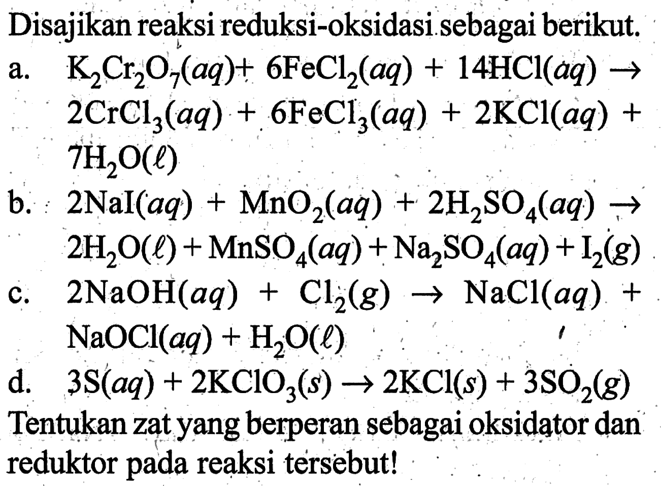 Disajikan reaksi reduksi-oksidasi sebagai berikut. a. K2Cr2O7(aq)+6FeCl2(aq)+14HCl(aq) ->2CrCl3(aq)+6FeCl3(aq)+2KCl(aq)+7H2O(l) b. 2Nal(aq)+MnO2(aq)+2H2SO4(aq) -> 2H2O(l)+MnSO4(aq)+Na2SO4(aq)+I2(g) c. 2NaOH(aq)+Cl2(g) -> NaCl(aq)+ NaOCl(aq)+H2O(l) d.  3S(aq)+2KClO3(s) -> 2KCl(s)+3SO2(g) Tentukan zat yang berperan sebagai oksidator dan reduktor pada reaksi tersebut!