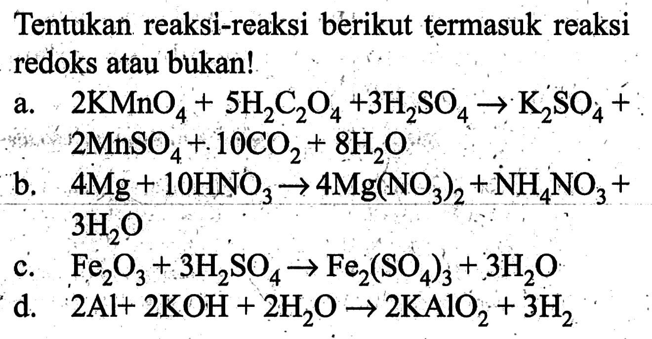 Tentukan reaksi-reaksi berikut termasuk reaksi redoks atau bukan!a. 2 KMnO4+5 H2 C2 O4+3 H2SO4 -> K2SO4+2 MnSO4+10 CO2+8 H2O b. 4 Mg+10 HNO3 -> 4 Mg(NO3)2+NH4NO3+3 H2O c. Fe2 O3+3 H2SO4 -> Fe2(SO4)3+3 H2O d. 2 Al+2 KOH+2 H2O -> 2 KAlO2+3 H2 