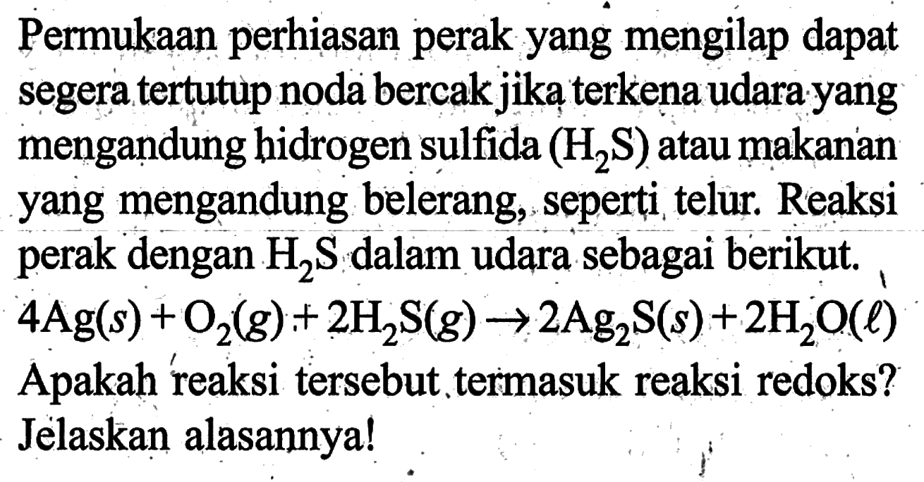 Permukaan perhiasan perak yang mengilap dapat segera tertutup noda bercak jika terkena udara yang mengandung hidrogen sulfida (H2S) atau makanan yang mengandung belerang, seperti telur. Reaksi perak dengan H2S dalam udara sebagai berikut.  4Ag(s)+O2(g)+2 H2S(g) -> 2Ag2S(s)+2H2O(l) Apakah reaksi tersebut termasuk reaksi redoks? Jelaskan alasannya!