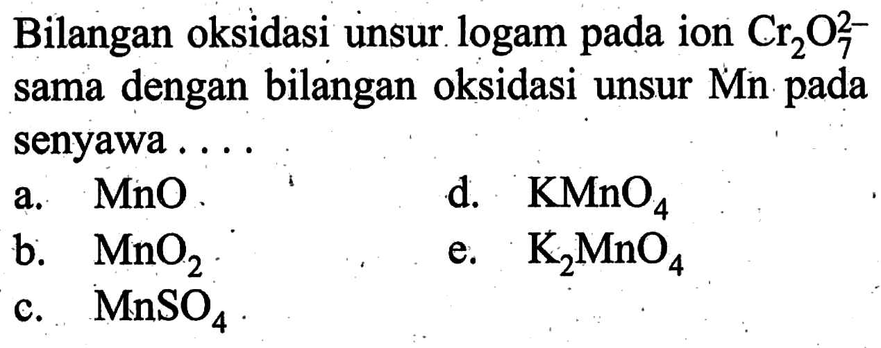 Bilangan oksidasi unsur logam pada ion Cr2O7^2- sama dengan bilangan oksidasi unsur Mn pada senyawa ...a. MnO .b. MnO2 c. MnSO4 d. KMnO4 e. K2 MnO4 