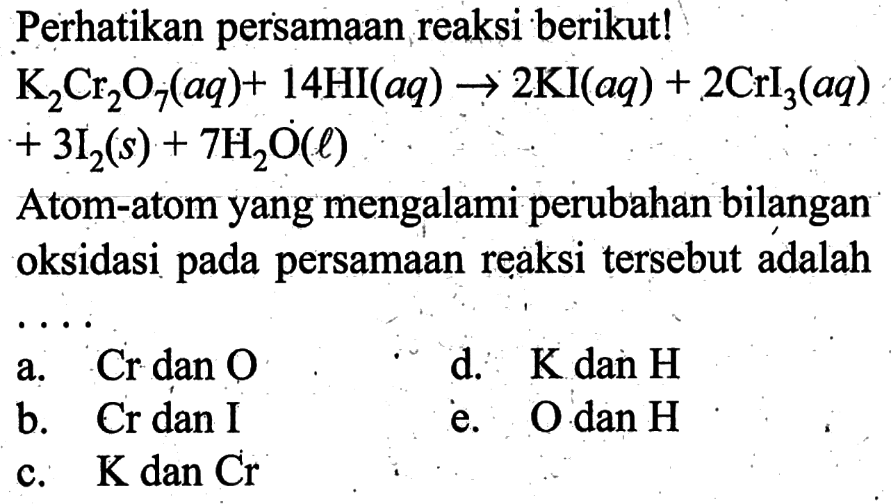 Perhatikan persamaan reaksi berikut!  K2Cr2O7(aq)+14HI(aq)->2KI(aq)+2CrI3(aq)+3I2(s)+7H2O(l)
Atom-atom yang mengalami perubahan bilangan oksidasi pada persamaan reaksi tersebut adalah ...
