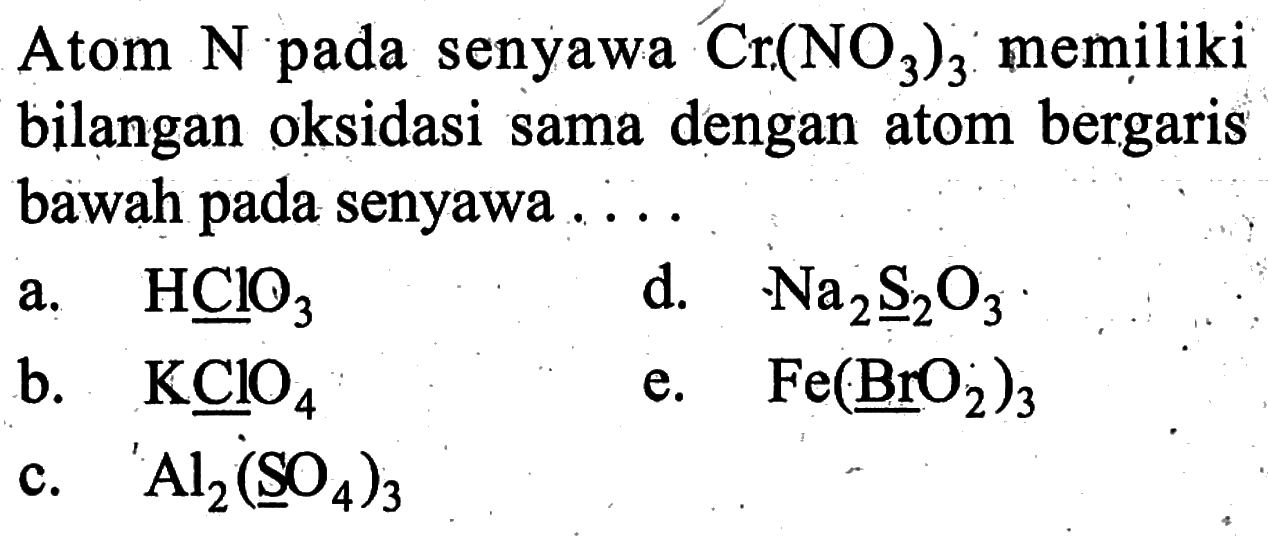 Atom  N  pada senyawa  Cr(NO3)3  memiliki bilangan oksidasi sama dengan atom bergaris bawah pada senyawa ....a.  HClO3 d.   Na2 S/2 O3 b.  KClO4 e.  Fe(Br O2)3 c.  Al/2(\stackrelS O/O4)3 