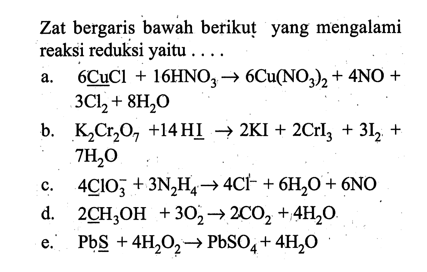 Zat bergaris bawah berikut yang mengalami reaksi reduksi yaitu ....a.  6 CuCl+16 HNO3 -> 6 Cu(NO3)2+4 NO+   3 Cl/2+8 H2 O b.   K2 Cr2 O7+14 HI -> 2 KI+2 CrI/3+3 I/2+   7 H2 O c.  4 ClO3^-+3 N2 H4 -> 4 Cl^-+6 H2 O+6 NO d.   2 CH3 OH+3 O2 -> 2 CO2+4 H2 O .e.  Pb \underlineS+4 H2 O2 -> PbSO4+4 H2 O 