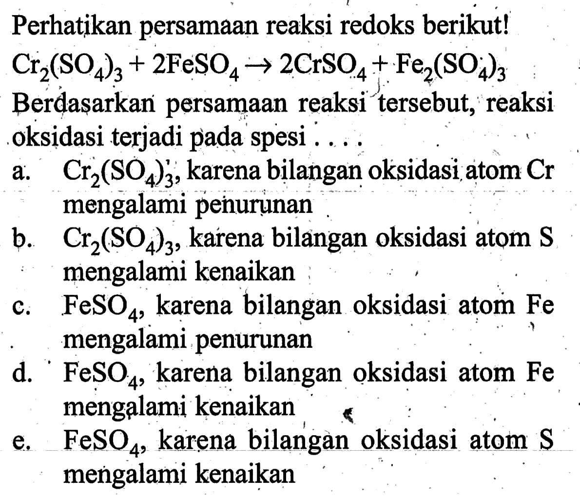 Perhatikan persamaan reaksi redoks berikut! Cr2(SO4)3+2FeSO4->2CrSO4+Fe2(SO4)3 Berdasarkan persamaan reaksi tersebut, reaksi oksidasi terjadi pada spesi .... a. Cr2(SO4)3, karena bilangan oksidasi atom Cr mengalami penurunan b. Cr2(SO4)3, karena bilangan oksidasi atom S mengalami kenaikan c. FeSO4, karena bilangan oksidasi atom Fe mengalami penurunan d. FeSO4, karena bilangan oksidasi atom Fe mengalami kenaikan e. FeSO4, karena bilangan oksidasi atom S mengalami kenaikan