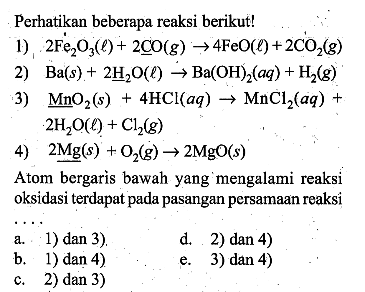 Perhatikan beberapa reaksi berikut!1) 2Fe2O3(l)+2CO(g)->4FeO(l)+2CO2(g) 2) Ba(s)+2H2O(l)->Ba(OH)2(aq)+H2(g) 3) MnO2(s)+4HCl(aq)->MnCl2(aq)+2H2O(l)+Cl2(g) 4) 2Mg(s)+O2(g)->2MgO(s) Atom bergaris bawah yang mengalami reaksi oksidasi terdapat pada pasangan persamaan reaksi...