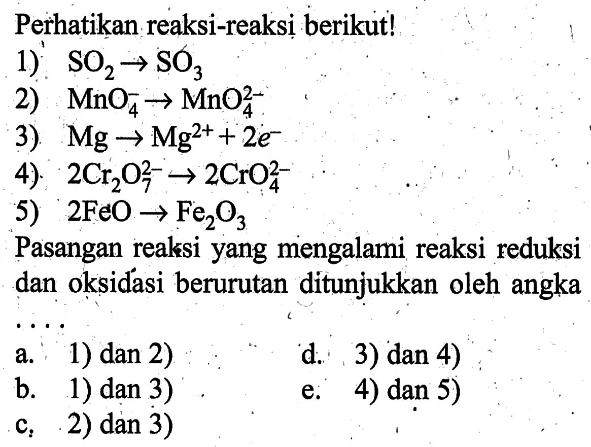 Perhatikan reaksi-reaksị berikut!1)  SO2 -> SO3 2)  MnO4^- -> MnO4^2 3)  Mg -> Mg^2+ + 2e^- 4)  2 Cr2O7^2- -> 2 CrO4^2- 5)  2 FeO -> Fe2O3 Pasangan reaksi yang mengalami reaksi reduksi dan oksidasi berurutan ditunjukkan oleh angka....