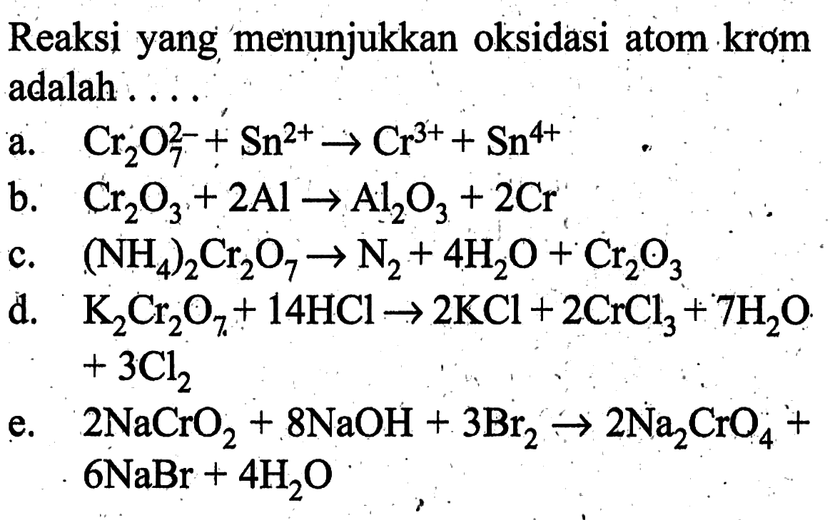 Reaksi yang menụjukkan oksidasi atom krom adalah ....a.  Cr2 O7^2-+Sn^2+ -> Cr^3++Sn^4+ b.   Cr2 O3+2 Al -> Al/2 O3+2 Cr c.  (NH4)2 Cr2 O7 -> N2+4 H2 O+Cr2 O3 d.  K2 Cr2 O7+14 HCl -> 2 KCl+2 CrCl3+7 H2 O   +3 Cl2 e.  2 NaCrO2+8 NaOH+3 Br2 -> 2 Na2 CrO4+   6 NaBr+4 H2 O 