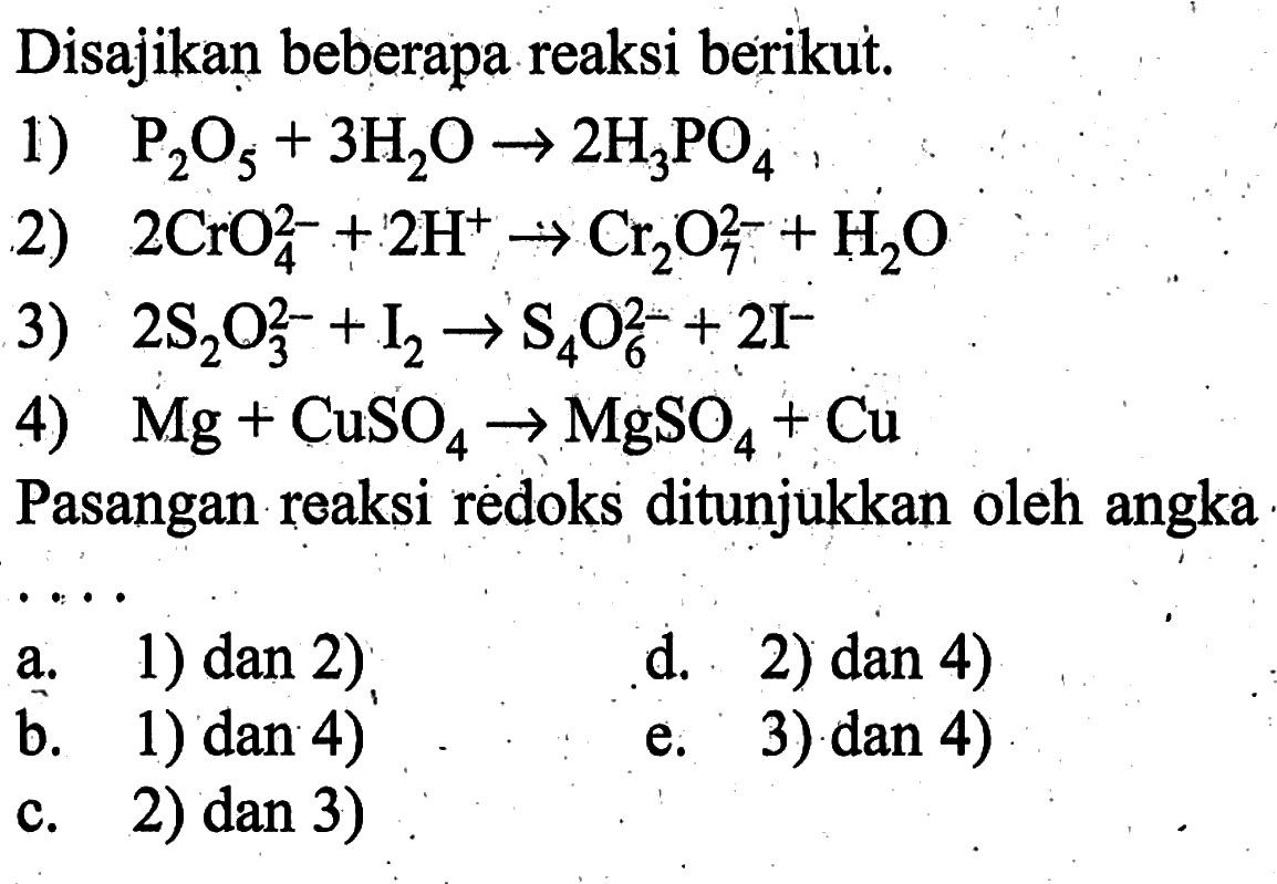 Disajikan beberapa reaksi berikut.1)  kg2O5+3H2O -> 2 H3PO4 2)  2 CrO4^2-+2H^+ -> Cr2O7^2-+H2 O 3)  2 S2O3^2-+I2 -> S4O6^2-+2I^- 4)  Mg+CuSO4 -> MgSO4+Cu Pasangan reaksi redoks ditunjukkan oleh angka