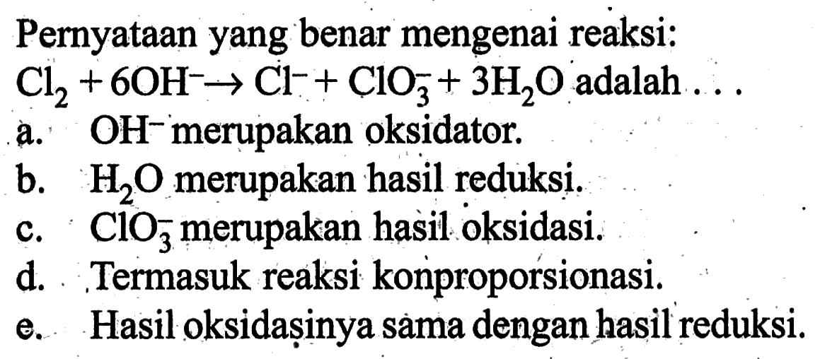 Pernyataan yang benar mengenai reaksi: Cl2+6 OH^- -> Cl^-+ClO3^-+3 H2 O  adalah  ... a. OH- merupakan oksidator.b.  H2 O  merupakan hasil reduksi.c.  ClO3^- merupakan hasil oksidasi.d. . Termasuk reaksi konproporsionasi.e. Hasil oksidașinya sama dengan hasil reduksi.