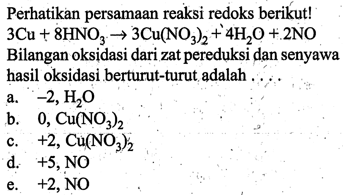 Perhatikan persamaan reaksi redoks berikut!  3 Cu+8 HNO_(3) -> 3 Cu(NO_(3))_(2)+4 H_(2) O+2 NO  Bilangan oksidasi dari zat pereduksi dan senyawa hasil oksidasi berturut-turut adalah  ...