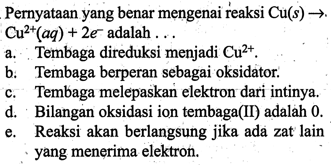 Pernyataan yang benar mengenai reaksi  Cu(s) -> Cu^(2+)(aq)+2e^- adalah  ... 
a. Tembaga direduksi menjadi  Cu^(2+).
b. Tembaga berperan sebagai oksidator.
c. Tembaga melepaskan elektron dari intinya.
d. Bilangan oksidasi ion tembaga(II) adalah  0 . 
e. Reaksi akan berlangsung jika ada zat lain yang menerima elektron.