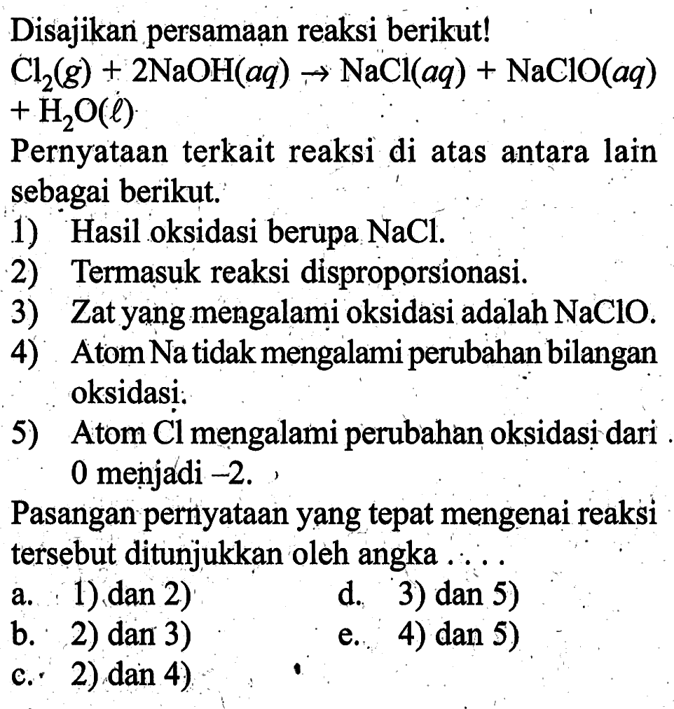 Disajikan persamaan reaksi berikut! Cl2(g)+2NaOH(aq) -> NaCl(aq)+NaClO(aq)+H2O(l) Pernyataan terkait reaksi di atas antara lain sebagai berikut. 1) Hasil oksidasi berupa NaCl. 2) Termasuk reaksi disproporsionasi. 3) Zat yang mengalami oksidasi adalah NaClO. 4) Atom Na tidak mengalami perubahan bilangan oksidasi 5) Atom Cl mengalami perubahan oksidasi. 5) Atom Cl mengalami perubahan oksidasi dari 0 menjadi -2. Pasangan pernyataan yang tepat mengenai reaksi tersebut ditunjukkan oleh angka ....