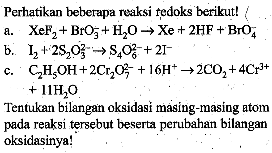 Perhatikan beberapa reaksi tedoks berikut!
a. XeF2 + BrO3^- + H2O -> Xe + 2HF + BrO4^- b. I2 + 2S2O3^(2-) -> S4O6^(2-) + 2I^- c. C2H5OH + 2Cr2O7^(2-) + 16H^+ -> 2 CO2 + 4Cr^(3+) + 11H2O Tentukan bilangan oksidasi masing-masing atom pada reaksi tersebut beserta perubahan bilangan oksidasinya!