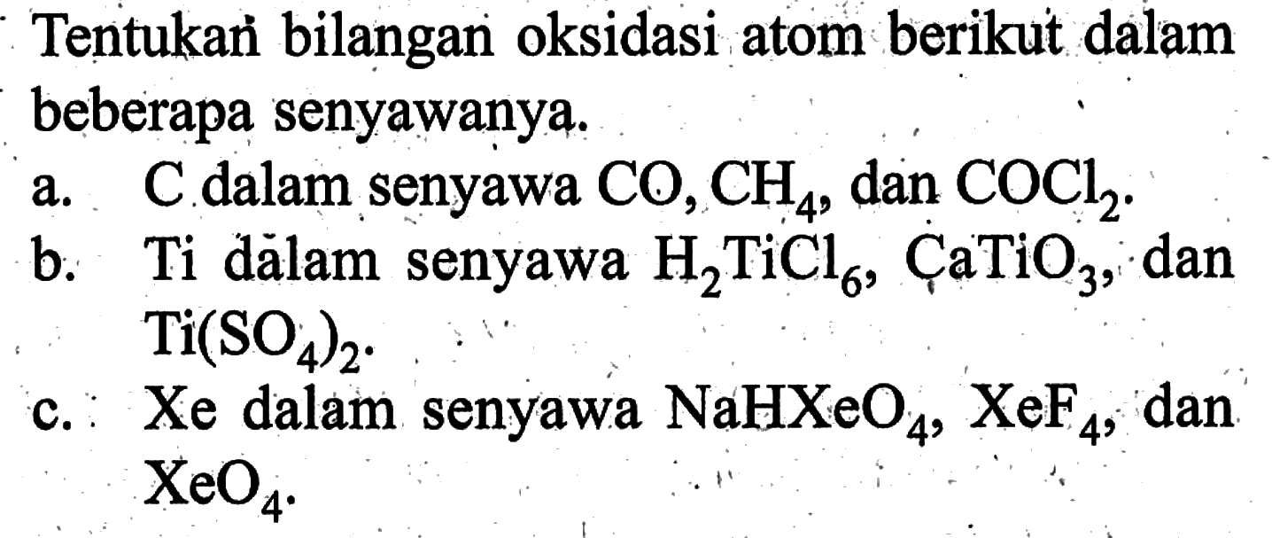 Tentukan bilangan oksidasi atom berikut dalam beberapa senyawanya. a. C dalam senyawa CO, CH4, dan COCl2. b. Ti dalam senyawa H2TiCl6, CaTiO3, dan Ti(SO4)2. c. Xe dalam senyawa NaHXeO4, XeF4, dan XeO4. 