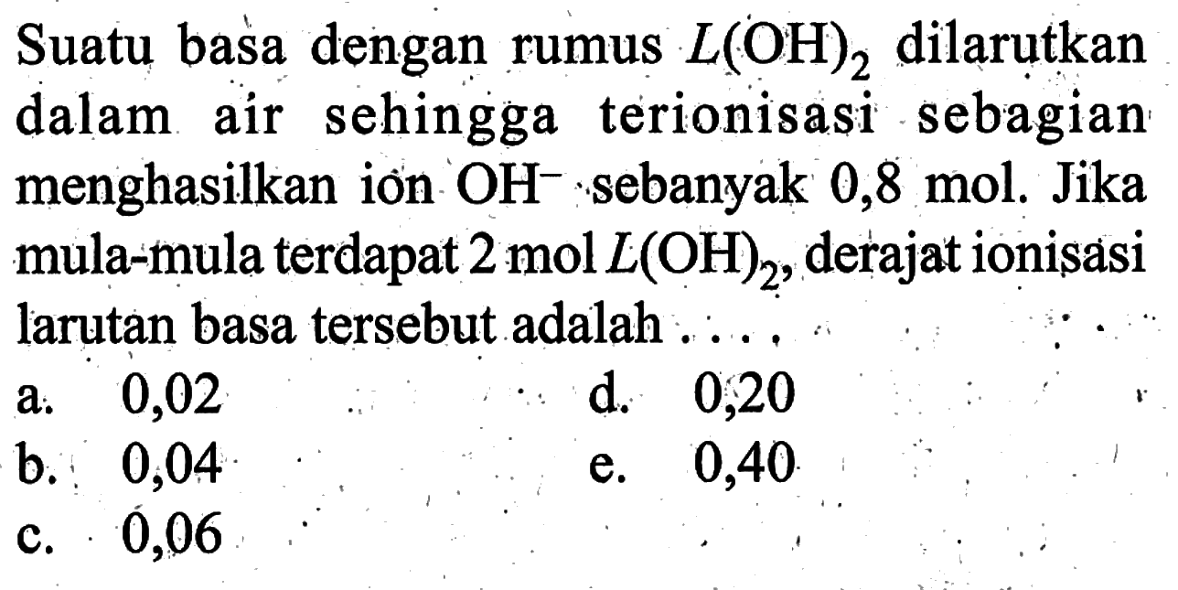 Suatu basa dengan rumus  L(OH)_(2)  dilarutkan dalam air sehingga terionisasi sebagian menghasilkan ion  OH^(-) sebanyak 0,8 mol. Jika mula-mula terdapat  2 mol L(OH)_(2) , derajat ionisasi larutan basa tersebut adalah ....